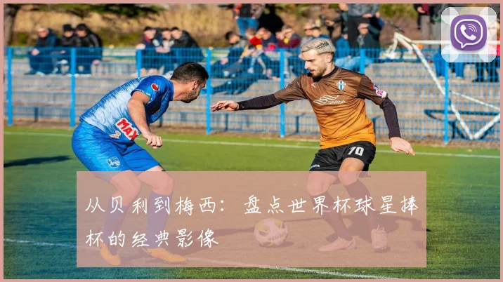 从贝利到梅西：盘点世界杯球星捧杯的经典影像