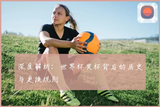 深度解析：世界杯奖杯背后的历史与更换规则