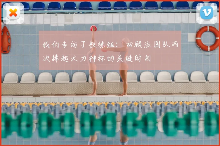 我们专访了教练组:回顾法国队两次捧起大力神杯的关键时刻