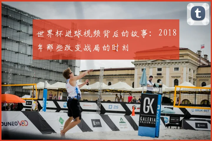 世界杯进球视频背后的故事:2018年那些改变战局的时刻