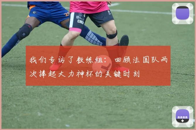 我们专访了教练组:回顾法国队两次捧起大力神杯的关键时刻