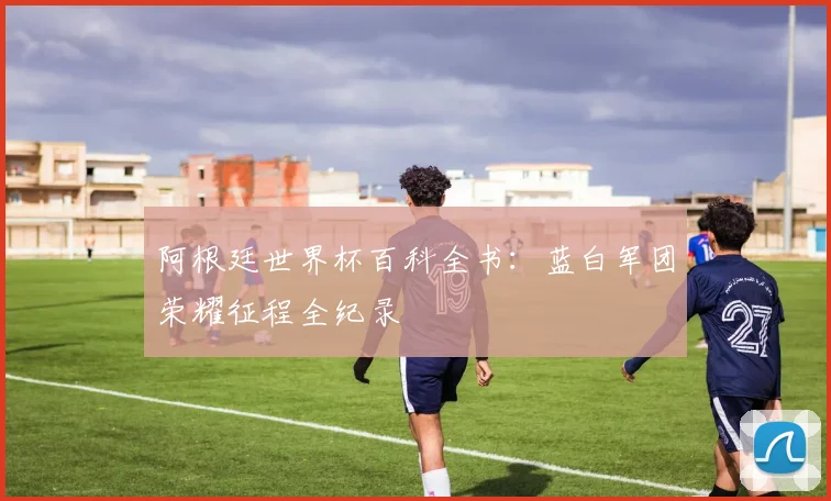 阿根廷世界杯百科全书：蓝白军团荣耀征程全纪录
