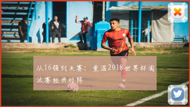 从16强到决赛:重温2018世界杯淘汰赛经典对阵