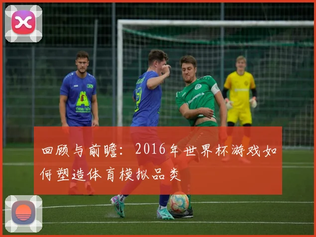 回顾与前瞻：2016年世界杯游戏如何塑造体育模拟品类