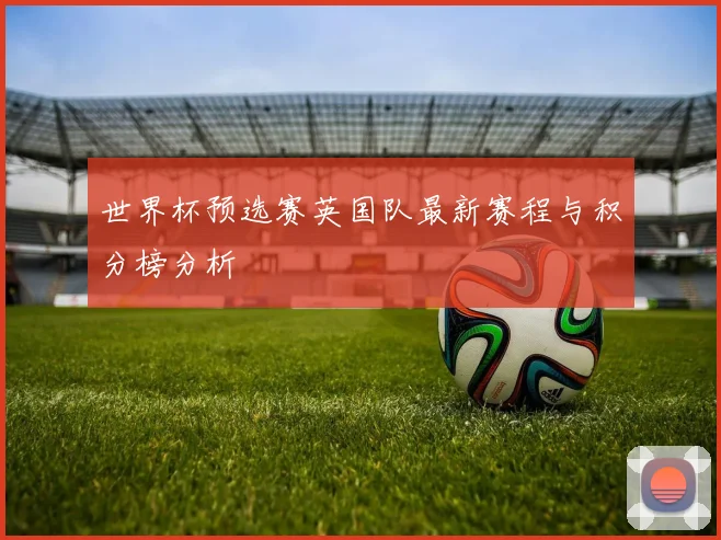世界杯预选赛英国队最新赛程与积分榜分析
