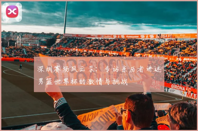 深圳赛场风云录:专访亲历者讲述男篮世界杯的激情与挑战