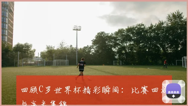 回顾C罗世界杯精彩瞬间:比赛回放与高光集锦