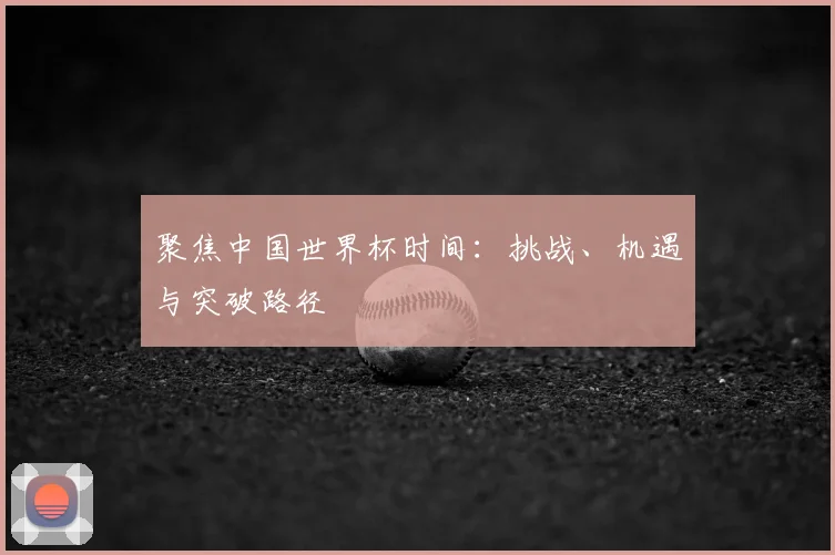 聚焦中国世界杯时间:挑战、机遇与突破路径