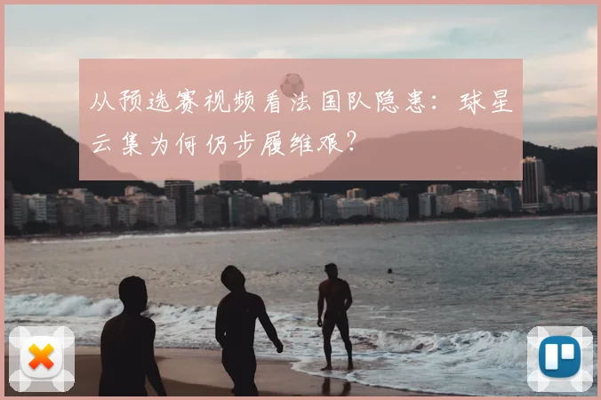 从预选赛视频看法国队隐患:球星云集为何仍步履维艰?