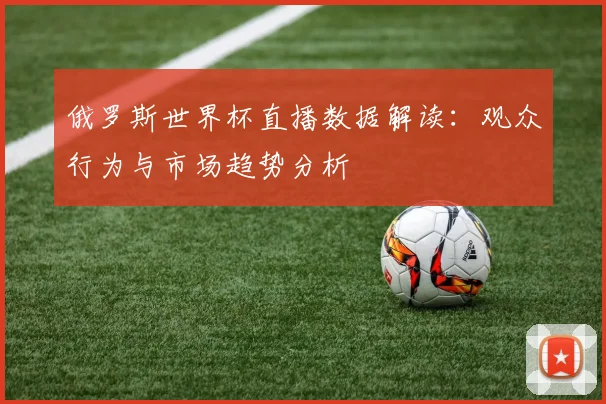 俄罗斯世界杯直播数据解读:观众行为与市场趋势分析
