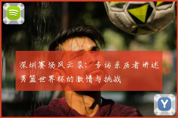 深圳赛场风云录:专访亲历者讲述男篮世界杯的激情与挑战