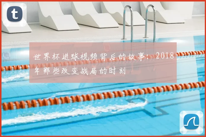 世界杯进球视频背后的故事:2018年那些改变战局的时刻