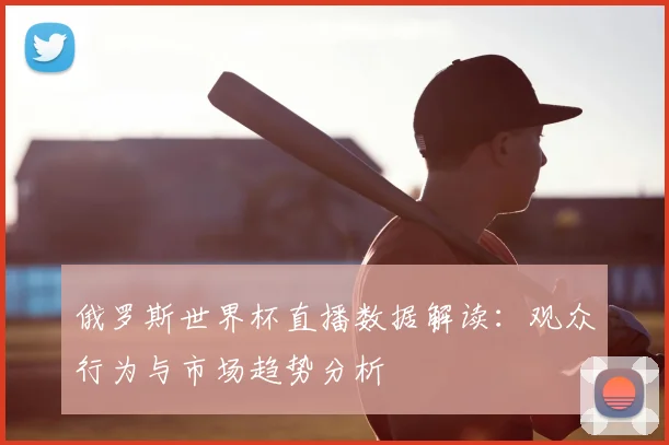俄罗斯世界杯直播数据解读:观众行为与市场趋势分析
