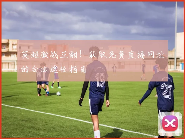 英超激战正酣！获取免费直播网址的合法途径指南