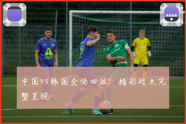 中国vs韩国全场回放：精彩对决完整呈现