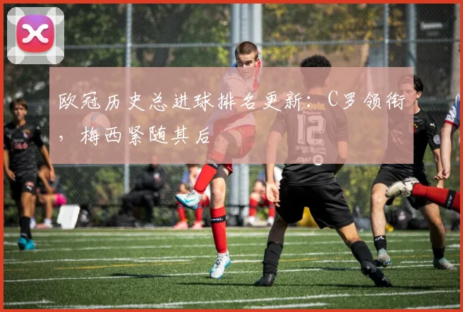 欧冠历史总进球排名更新：C罗领衔，梅西紧随其后
