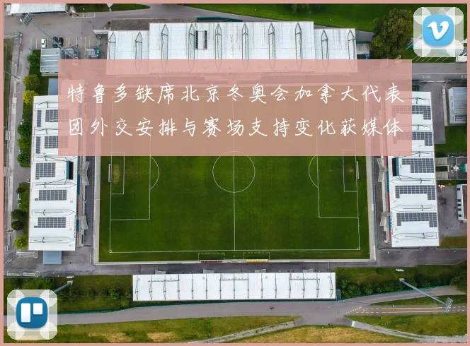 特鲁多缺席北京冬奥会加拿大代表团外交安排与赛场支持变化获媒体关注