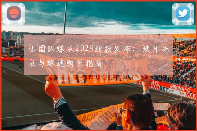 法国队球衣2024新款发布：设计亮点与球迷购买指南