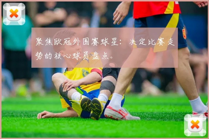 聚焦欧冠外围赛球星：决定比赛走势的核心球员盘点。