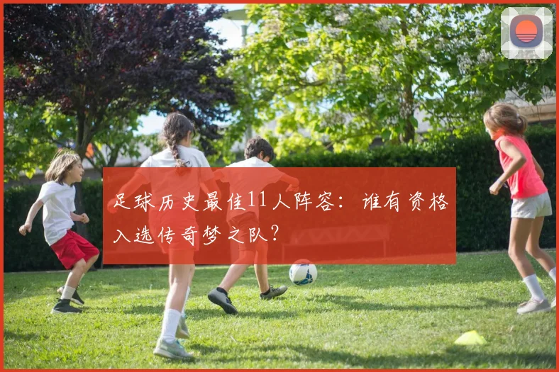 足球历史最佳11人阵容：谁有资格入选传奇梦之队？