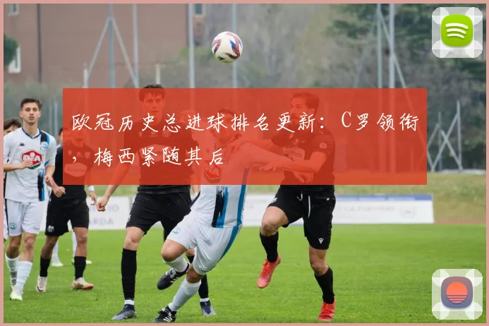 欧冠历史总进球排名更新:C罗领衔,梅西紧随其后