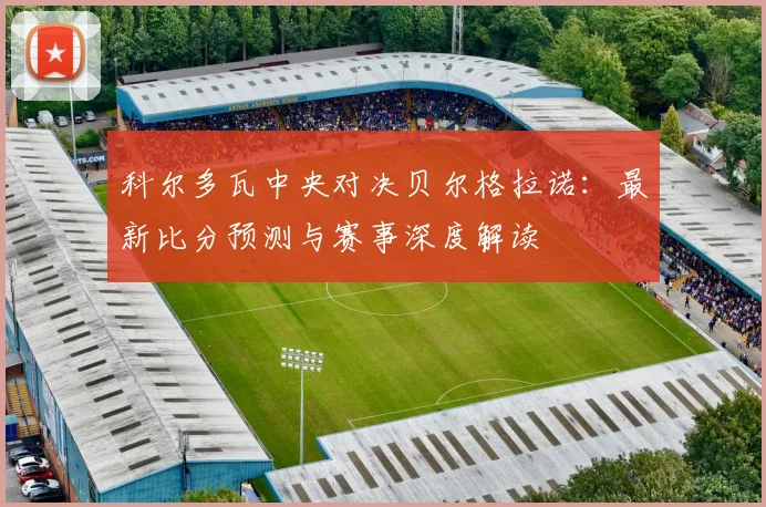 科尔多瓦中央对决贝尔格拉诺：最新比分预测与赛事深度解读