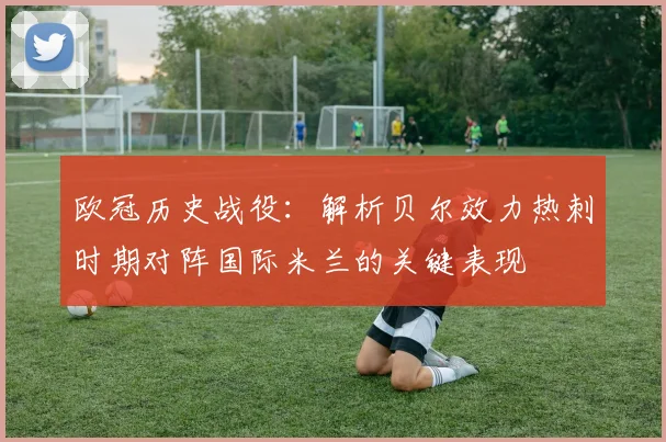 欧冠历史战役：解析贝尔效力热刺时期对阵国际米兰的关键表现
