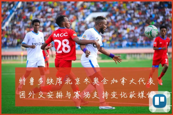 特鲁多缺席北京冬奥会加拿大代表团外交安排与赛场支持变化获媒体关注