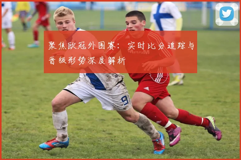 聚焦欧冠外围赛：实时比分追踪与晋级形势深度解析