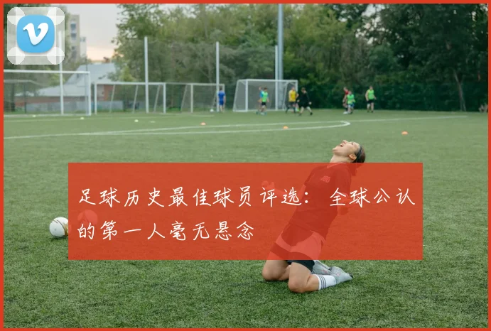 足球历史最佳球员评选：全球公认的第一人毫无悬念